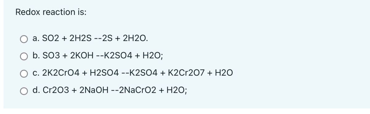 Redox reaction is:
a. SO2 + 2H2S --2S + 2H20.
b. SO3 + 2KOH --K2SO4 + H2O;
c. 2K2CrO4 + H2SO4 --K2SO4 + K2Cr207 + H2O
d. Cr203 + 2NAOH --2NaCrO2 + H2O;
