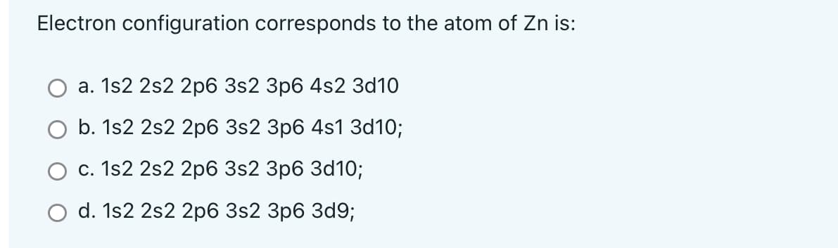 Electron configuration corresponds to the atom of Zn is:
a. 1s2 2s2 2p6 3s2 3p6 4s2 3d10
b. 1s2 2s2 2p6 3s2 3p6 4s1 3d10;
c. 1s2 2s2 2p6 3s2 3p6 3d10;
d. 1s2 2s2 2p6 3s2 3p6 3d9;
