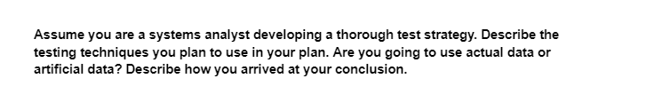 Assume you are a systems analyst developing a thorough test strategy. Describe the
testing techniques you plan to use in your plan. Are you going to use actual data or
artificial data? Describe how you arrived at your conclusion.