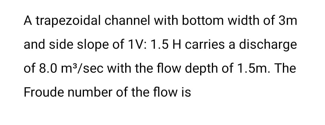 A trapezoidal channel with bottom width of 3m
and side slope of 1V: 1.5 H carries a discharge
of 8.0 m³/sec with the flow depth of 1.5m. The
Froude number of the flow is