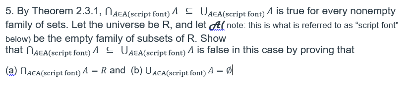 5. By Theorem 2.3.1, NAEA(script font) A C UAEA(script font) A is true for every nonempty
family of sets. Let the universe be R, and let A( note: this is what is referred to as "script font"
below) be the empty family of subsets of R. Show
that NAEA(script font) A C UAEA(script font) A is false in this case by proving that
(a) NAEA(script font) A = R and (b) UAEA(script font) A = Ø
%3D
