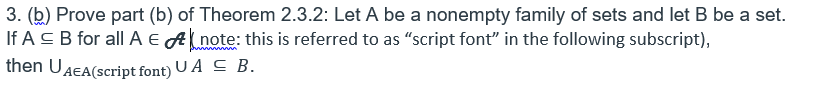 3. (b) Prove part (b) of Theorem 2.3.2: Let A be a nonempty family of sets and let B be a set.
If A C B for all A EAnote: this is referred to as “script font" in the following subscript),
then UAEA(script font) U A C B.
