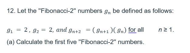 12. Let the "Fibonacci-2" numbers g, be defined as follows:
91 = 2, 92 = 2, and gn+2 =( In+1)( In) for all
n2 1.
(a) Calculate the first five "Fibonacci-2" numbers.
