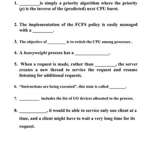 1.
_is simply a priority algorithm where the priority
(p) is the inverse of the (predicted) next CPU burst.
2. The implementation of the FCFS policy is easily managed
with a
3. The objective of_
is to switch the CPU among processes.
4. A heavyweight process has a
5. When a request is made, rather than
the server
creates a new thread to service the request and resume
listening for additional requests.
6. "Instructions are being executed", this state is called
includes the list of 1/0 devices allocated to the process.
7.
8.
it would be able to service only one client at a
time, and a client might have to wait a very long time for its
request.
