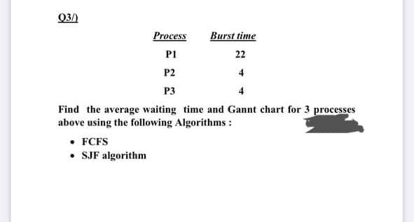 Q3/)
Process
Burst time
P1
22
P2
4
P3
Find the average waiting time and Gannt chart for 3 processes
above using the following Algorithms :
• FCFS
• SJF algorithm
