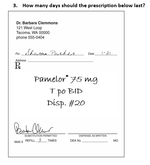 3. How many days should the prescription below last?
Dr. Barbara Clemmons
121 West Loop
Tacoma, WA 00000
phone 555-0404
Sharon Parker
For
Address
R
Pamelor 75 mg
тро
ТРОВIД
Disp. #20
Baker C
SUBSTITUTION PERMITTED
TIMES
MeK-3 REFILL 3
Date 1-21
DISPENSE AS WRITTEN
DEA No.
MO