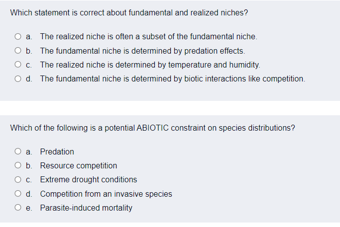 Which statement is correct about fundamental and realized niches?
a. The realized niche is often a subset of the fundamental niche.
O b. The fundamental niche is determined by predation effects.
O c. The realized niche is determined by temperature and humidity.
O d. The fundamental niche is determined by biotic interactions like competition.
Which of the following is a potential ABIOTIC constraint on species distributions?
O a. Predation
O b. Resource competition
Oc. Extreme drought conditions
O d. Competition from an invasive species
O e. Parasite-induced mortality
