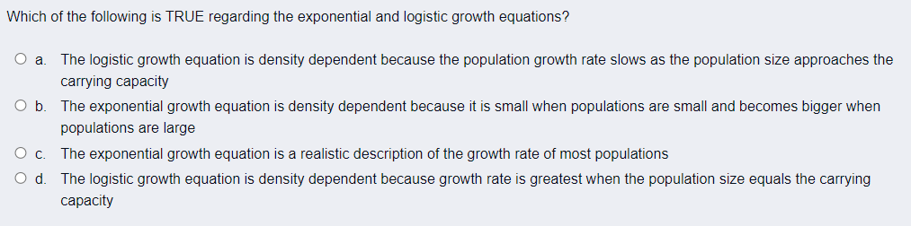 Which of the following is TRUE regarding the exponential and logistic growth equations?
The logistic growth equation is density dependent because the population growth rate slows as the population size approaches the
carrying capacity
The exponential growth equation is density dependent because it is small when populations are small and becomes bigger when
populations are large
Oc.
The exponential growth equation is a realistic description of the growth rate of most populations
O d
The logistic growth equation is density dependent because growth rate is greatest when the population size equals the carrying
сарacty
