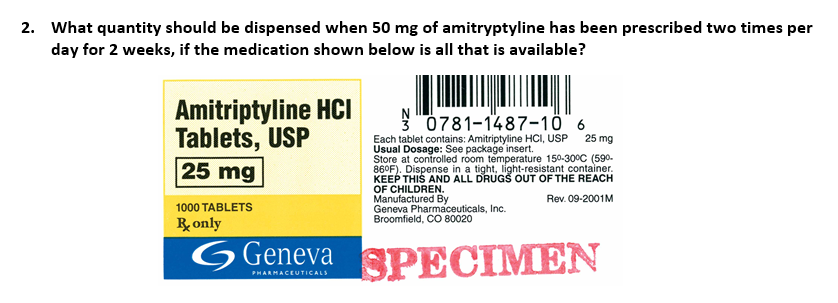 2. What quantity should be dispensed when 50 mg of amitryptyline has been prescribed two times per
day for 2 weeks, if the medication shown below is all that is available?
Amitriptyline HCI
Tablets, USP
25 mg
1000 TABLETS
R only
0781-1487-10 6
Each tablet contains: Amitriptyline HCI, USP
Usual Dosage: See package insert.
Store at controlled room temperature 150-30°C (59⁰.
86°F). Dispense in a tight, light-resistant container.
KEEP THIS AND ALL DRUGS OUT OF THE REACH
OF CHILDREN.
Rev. 09-2001M
Manufactured By
Geneva Pharmaceuticals, Inc.
Broomfield, CO 80020
25 mg
Geneva SPECIMEN
PHARMACEUTICALS