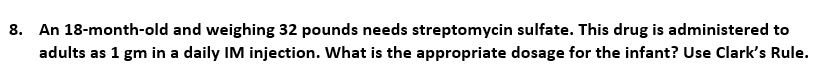 8. An 18-month-old and weighing 32 pounds needs streptomycin sulfate. This drug is administered to
adults as 1 gm in a daily IM injection. What is the appropriate dosage for the infant? Use Clark's Rule.