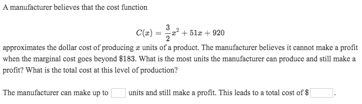 A manufacturer believes that the cost function
C(x) :
3
-x² + 51a + 920
approximates the dollar cost of producing x units of a product. The manufacturer believes it cannot make a profit
when the marginal cost goes beyond $183. What is the most units the manufacturer can produce and still make a
profiť? What is the total cost at this level of production?
The manufacturer can make up to
units and still make a profit. This leads to a total cost of $

