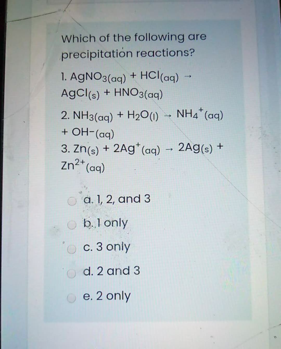 Which of the following are
precipitation reactions?
1. AGNO3(aq) + HCl(aq) -
AgCl(s) + HNO3(aqg)
NH4* (aq)
2. NH3(aq) + H20(1)
+ OH-(aq)
3. Zn(s) + 2Ag*(aq) → 2Ag(s) +
Zn2* (aq)
a. 1, 2, and 3
O b.l only
c. 3 only
d. 2 and 3
e. 2 only
