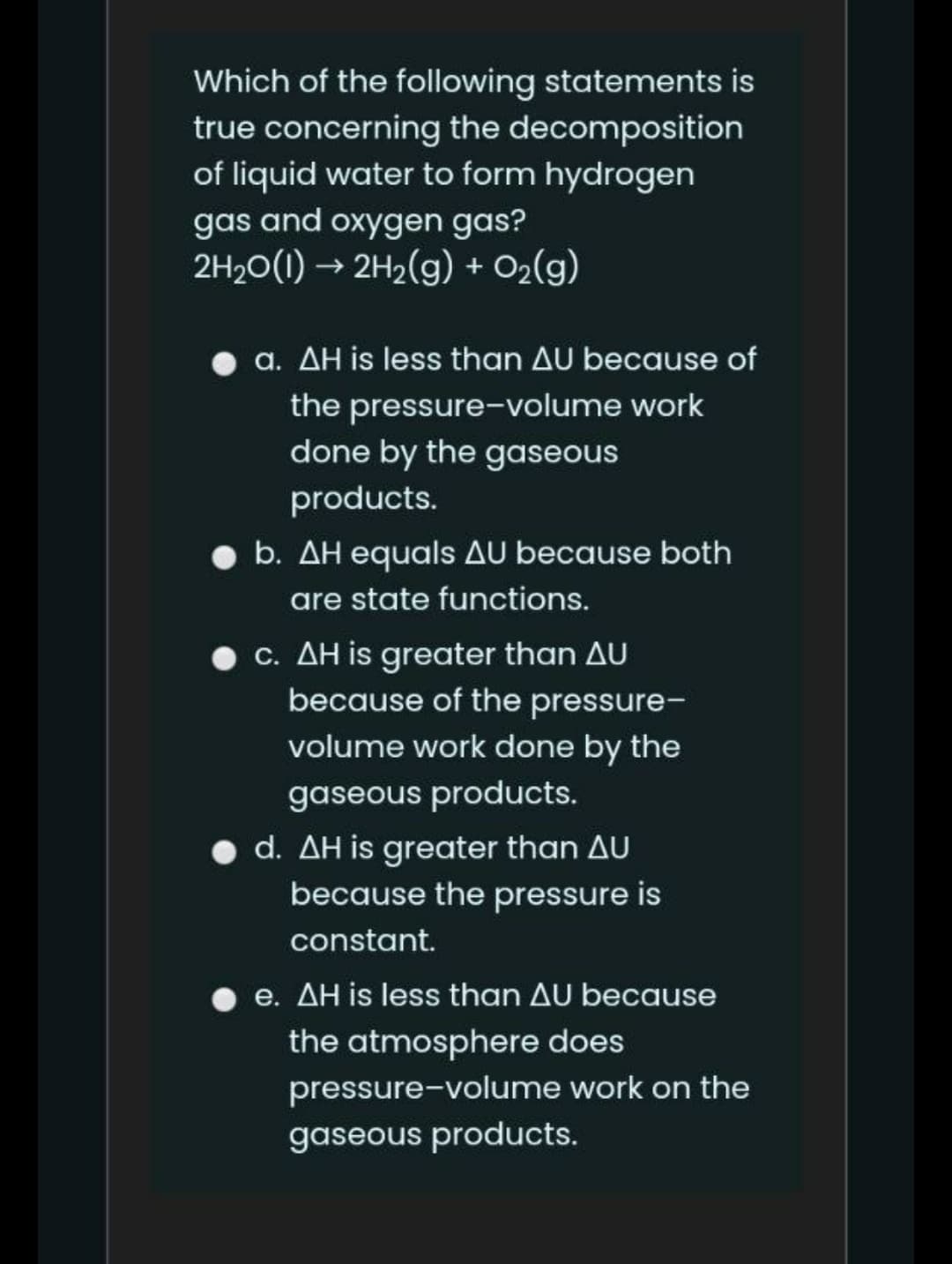 Which of the following statements is
true concerning the decomposition
of liquid water to form hydrogen
gas and oxygen gas?
2H20(1) → 2H2(g) + O2(g)
a. AH is less than AU because of
the pressure-volume work
done by the gaseous
products.
b. AH equals AU because both
are state functions.
c. AH is greater than AU
because of the pressure-
volume work done by the
gaseous products.
• d. AH is greater than AU
because the pressure is
constant.
e. AH is less than AU because
the atmosphere does
pressure-volume work on the
gaseous products.
