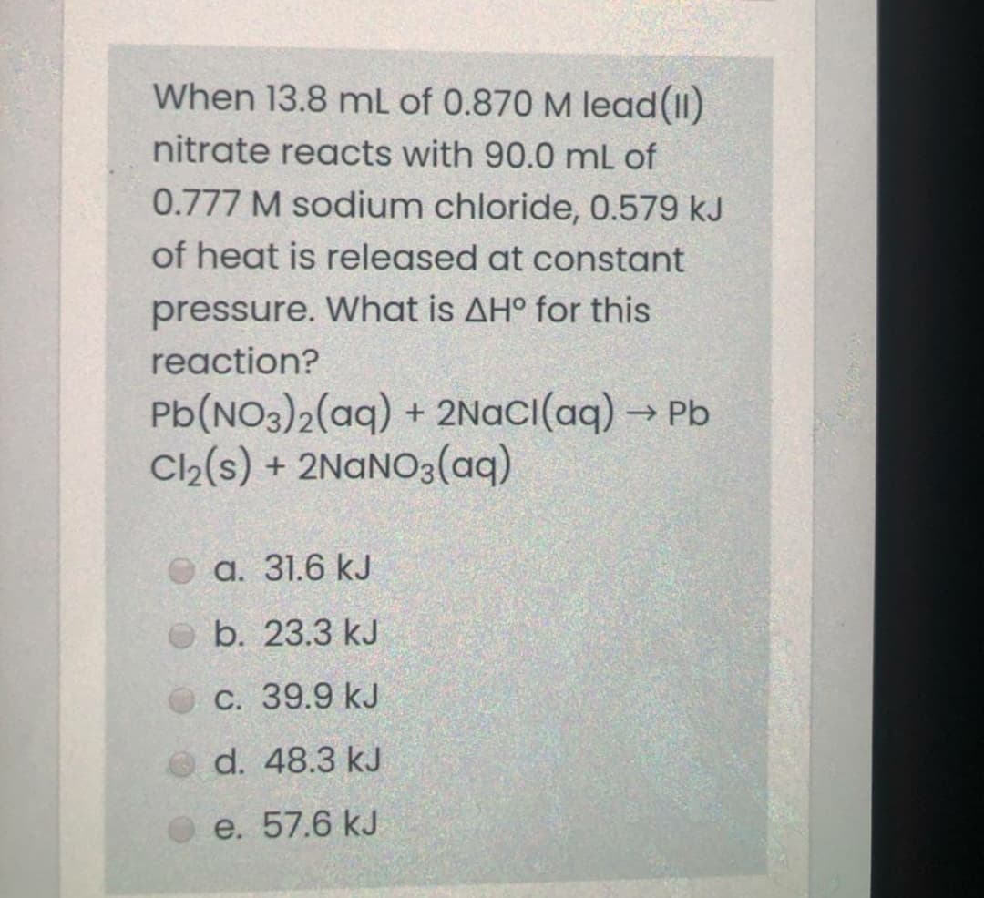 When 13.8 mL of 0.870 M lead(II)
nitrate reacts with 90.0 ml of
0.777 M sodium chloride, 0.579 kJ
of heat is released at constant
pressure. What is AH° for this
reaction?
Pb(NO3)2(aq) + 2NaCI(aq) → Pb
Ch(s) + 2NANO3(aq)
а. 31.6 kJ
b. 23.3 kJ
С. 39.9 kJ
d. 48.3 kJ
e. 57.6 kJ
