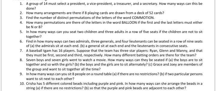1. A group of 14 must select a president, a vice-president, a treasurer, and a secretary. How many ways can this be
done?
2. How many arrangements are there if 8 playing cards are drawn from a deck of 52 cards?
3. Find the number of distinct permutations of the letters of the word COMMOTION.
4. How many permutations are there of the letters in the word BALLOON if the first and the last letters must either
be N or B?
5. In how many ways can you seat two children and three adults in a row of five seats if the children are not to sit
together?
6. Find in how many ways can two admirals, three generals, and four lieutenants can be seated in a row of nine seats
of (a) the admirals sit at each end. (b) a general sit at each end and the lieutenants in consecutive seats.
7. A baseball tgam has 16 players. Suppose that the team has three star players: Ryan, Glenn and Manny, and that
they must be first, second and third, respectively. How many different batting orders are there for the team?
8. Seven boys and seven girls went to watch a movie. How many ways can they be seated if (a) the boys are to sit
together and so with the girls? (b) the boys and the girls are to sit alternately? (c) Grace and Joey are members of
the group and want to sit together all the time?
9. In how many ways can you sit 8 people on a round table (a) if there are no restrictions? (b) if two particular persons
want to sit next to each other?
10. Crisha has 5 different colored beads including purple and pink. In how many ways can she arrange the beads in a
string (a) if there are no restrictions? (b) so that the purple and pink beads are adjacent to each other?
