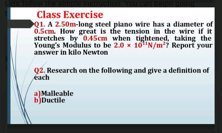 Lets follow the simple instruction. You can begin going
Class Exercise
Q1. A 2.50m-long steel piano wire has a diameter of
0.5cm. How great is the tension in the wire if it
stretches by 0.45cm when tightened, taking the
Young's Modulus to be 2.0 x 101'N/m2? Report your
answer in kilo Newton
Q2. Research on the following and give a definition of
each
a)Malleable
b)Ductile

