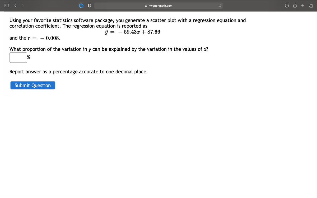 myopenmath.com
Using your favorite statistics software package, you generate a scatter plot with a regression equation and
correlation coefficient. The regression equation is reported as
59.43x + 87.66
and the r =
0.008.
-
What proportion of the variation in y can be explained by the variation in the values of x?
%
Report answer as a percentage accurate to one decimal place.
Submit Question
