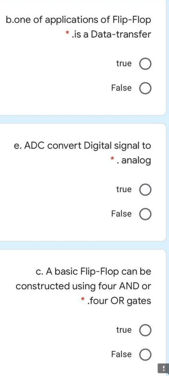 b.one of applications of Flip-Flop
* is a Data-transfer
true
False O
e. ADC convert Digital signal to
* . analog
true
False O
c. A basic Flip-Flop can be
constructed using four AND or
.four OR gates
true O
False O
