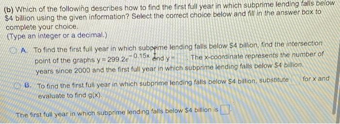 (b) Which of the following describes how to find the first full year in which subprime lending falls below
$4 billion using the given information? Select the correct choice below and fill in the answer box to
complete your choice.
(Type an integer or a decimal.)
A To find the first full year in which subprime lending falls below $4 billion, find the intersection
-0.15x and y
The x-coordinate represents the number of
point of the graphs y=299.2e7
years since 2000 and the first full year in which subprime lending falls below $4 billion.
B. To find the first full year in which subprime lending falls below $4 billion, substitute
evaluate to find g(x).
The first full year in which subprime lending falls below $4 billion is
for x and