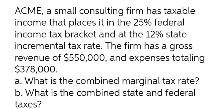 ACME, a small consulting firm has taxable
income that places it in the 25% federal
income tax bracket and at the 12% state
incremental tax rate. The firm has a gross
revenue of $550,000, and expenses totaling
$378,000.
a. What is the combined marginal tax rate?
b. What is the combined state and federal
taxes?