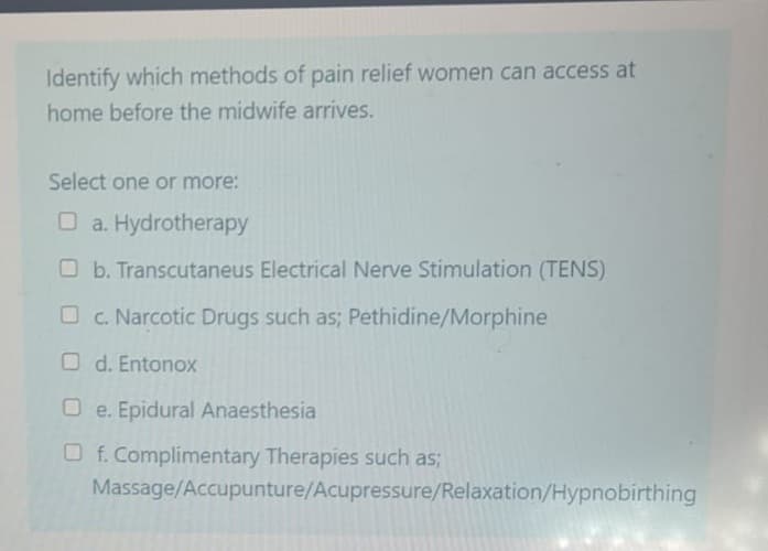 Identify which methods of pain relief women can access at
home before the midwife arrives.
Select one or more:
a. Hydrotherapy
Ob. Transcutaneus Electrical Nerve Stimulation (TENS)
c. Narcotic Drugs such as; Pethidine/Morphine
Od. Entonox
Oe. Epidural Anaesthesia
Of. Complimentary Therapies such as;
Massage/Accupunture/Acupressure/Relaxation/Hypnobirthing