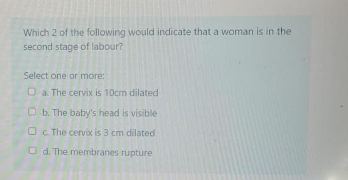 Which 2 of the following would indicate that a woman is in the
second stage of labour?
Select one or more:
a. The cervix is 10cm dilated
b. The baby's head is visible
Oc. The cervix is 3 cm dilated
Od. The membranes rupture