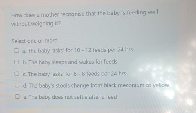 How does a mother recognise that the baby is feeding well
without weighing it?
Select one or more:
a. The baby 'asks' for 10-12 feeds per 24 hrs
Ob. The baby sleeps and wakes for feeds
Oc. The baby 'asks' for 6-8 feeds per 24 hrs
Od. The baby's stools change from black meconium to yellow
Oe. The baby does not settle after a feed
