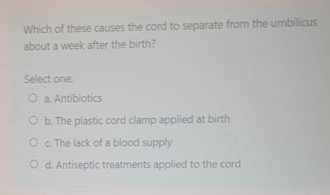 Which of these causes the cord to separate from the umbilicus
about a week after the birth?
Select one:
O a. Antibiotics
O b. The plastic cord clamp applied at birth
O c. The lack of a blood supply
O d. Antiseptic treatments applied to the cord