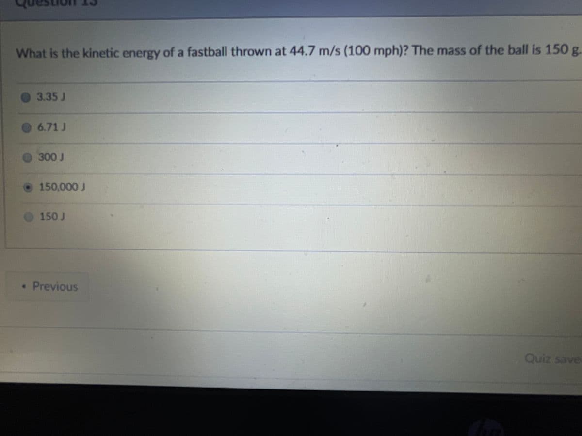 What is the kinetic energy of a fastball thrown at 44.7 m/s (100 mph)? The mass of the ball is 150g.
3.35 J
6.71 J
300 J
150,000 J
150J
Previous
Quiz save
