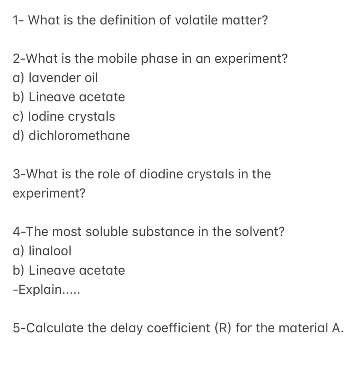 1- What is the definition of volatile matter?
2-What is the mobile phase in an experiment?
a) lavender oil
b) Lineave acetate
c) lodine crystals
d) dichloromethane
3-What is the role of diodine crystals in the
experiment?
4-The most soluble substance in the solvent?
a) linalool
b) Lineave acetate
-Explain..
5-Calculate the delay coefficient (R) for the material A.
