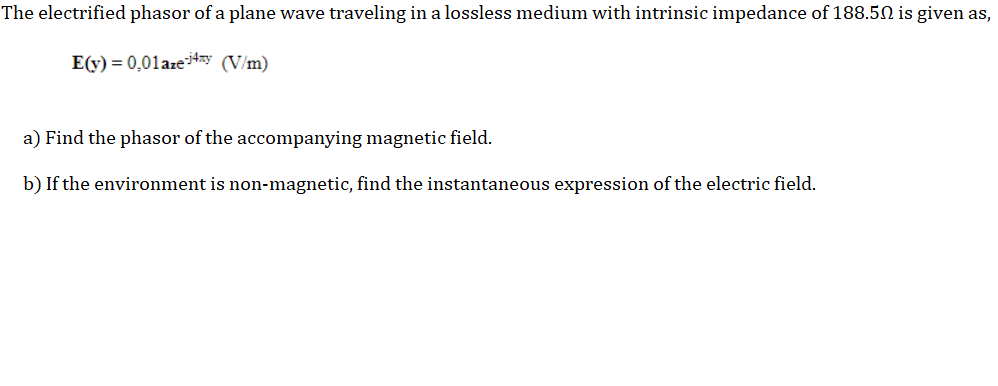 The electrified phasor of a plane wave traveling in a lossless medium with intrinsic impedance of 188.50 is given as,
E(y) = 0,01azey (V/m)
a) Find the phasor of the accompanying magnetic field.
b) If the environment is non-magnetic, find the instantaneous expression of the electric field.
