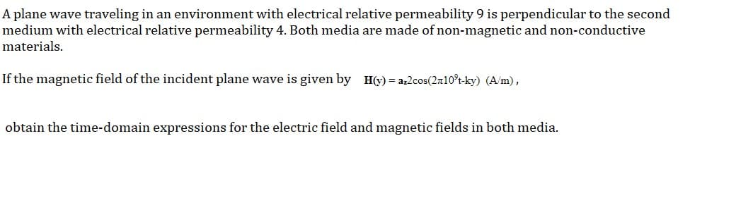 A plane wave traveling in an environment with electrical relative permeability 9 is perpendicular to the second
medium with electrical relative permeability 4. Both media are made of non-magnetic and non-conductive
materials.
If the magnetic field of the incident plane wave is given by H(y) = az2cos(2n10°t-ky) (A/m),
obtain the time-domain expressions for the electric field and magnetic fields in both media.
