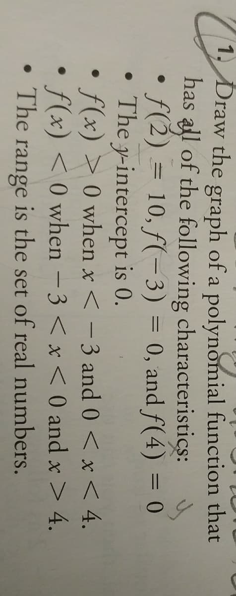 1. Draw the graph of a polynomial function that
has all of the following characteristics:
f(2) = 10, f(-3) =
The y-intercept is 0.
f(x) > 0 when x < - 3 and 0 < x< 4.
• f(x) < 0 when – 3 < x < 0 and x> 4.
The
0, and f(4) = 0
-
range
is the set of real numbers.
