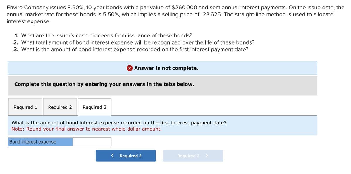 Enviro Company issues 8.50%, 10-year bonds with a par value of $260,000 and semiannual interest payments. On the issue date, the
annual market rate for these bonds is 5.50%, which implies a selling price of 123.625. The straight-line method is used to allocate
interest expense.
1. What are the issuer's cash proceeds from issuance of these bonds?
2. What total amount of bond interest expense will be recognized over the life of these bonds?
3. What is the amount of bond interest expense recorded on the first interest payment date?
Complete this question by entering your answers in the tabs below.
Required 1 Required 2 Required 3
X Answer is not complete.
What is the amount of bond interest expense recorded on the first interest payment date?
Note: Round your final answer to nearest whole dollar amount.
Bond interest expense
Required 2
Required 3 >