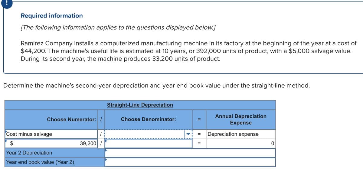 Required information
[The following information applies to the questions displayed below.]
Ramirez Company installs a computerized manufacturing machine in its factory at the beginning of the year at a cost of
$44,200. The machine's useful life is estimated at 10 years, or 392,000 units of product, with a $5,000 salvage value.
During its second year, the machine produces 33,200 units of product.
Determine the machine's second-year depreciation and year end book value under the straight-line method.
Choose Numerator: /
Cost minus salvage
$
Year 2 Depreciation
Year end book value (Year 2)
79
39,200 /
Straight-Line Depreciation
Choose Denominator:
=
||
=
Annual Depreciation
Expense
Depreciation expense
0
