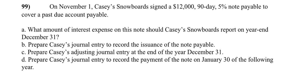 99)
On November 1, Casey's Snowboards signed a $12,000, 90-day, 5% note payable to
cover a past due account payable.
a. What amount of interest expense on this note should Casey's Snowboards report on year-end
December 31?
b. Prepare Casey's journal entry to record the issuance of the note payable.
c. Prepare Casey's adjusting journal entry at the end of the year December 31.
d. Prepare Casey's journal entry to record the payment of the note on January 30 of the following
year.