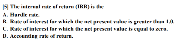[5] The internal rate of return (IRR) is the
A. Hurdle rate.
B. Rate of interest for which the net present value is greater than 1.0.
C. Rate of interest for which the net present value is equal to zero.
D. Accounting rate of return.
