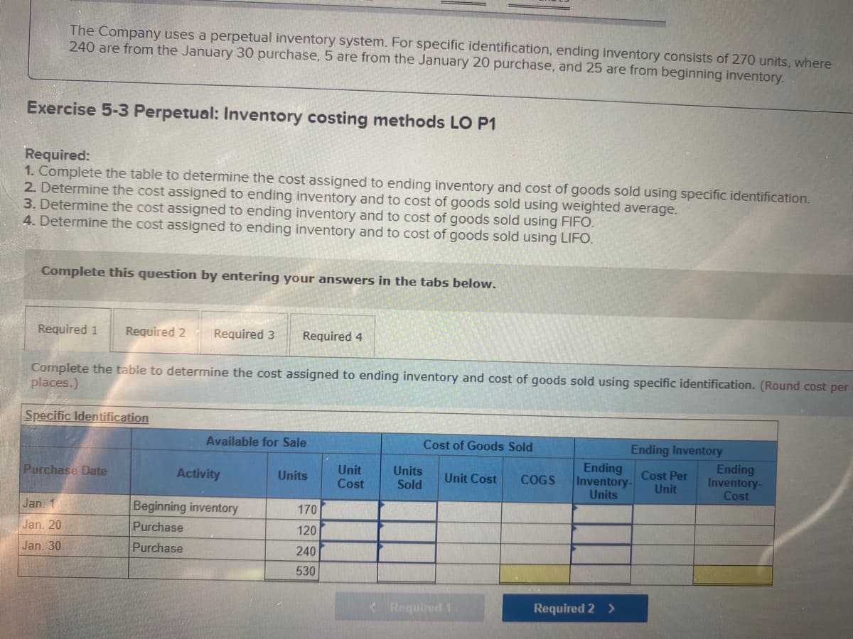 The Company uses a perpetual inventory system. For specific identification, ending inventory consists of 270 units, where
240 are from the January 30 purchase, 5 are from the January 20 purchase, and 25 are from beginning inventory.
Exercise 5-3 Perpetual: Inventory costing methods LO P1
Required:
1. Complete the table to determine the cost assigned to ending inventory and cost of goods sold using specific identification.
2. Determine the cost assigned to ending inventory and to cost of goods sold using weighted average.
3. Determine the cost assigned to ending inventory and to cost of goods sold using FIFO.
4. Determine the cost assigned to ending inventory and to cost of goods sold using LIFO.
Complete this question by entering your answers in the tabs below.
Required 1
Required 2
Required 3
Required 4
Complete the table to determine the cost assigned to ending inventory and cost of goods sold using specific identification. (Round cost per
places.)
Specific Identification
Available for Sale
Cost of Goods Sold
Ending
Inventory-
Units
Ending Inventory
Ending
Inventory-
Cost
Units
Sold
Cost Per
Unit
Unit
Purchase Date
Activity
Units
Unit Cost
COGS
Cost
Jan. 1
Beginning inventory
170
Jan. 20
Purchase
120
Jan. 30
Purchase
240
530
< Required
Required 2 >
