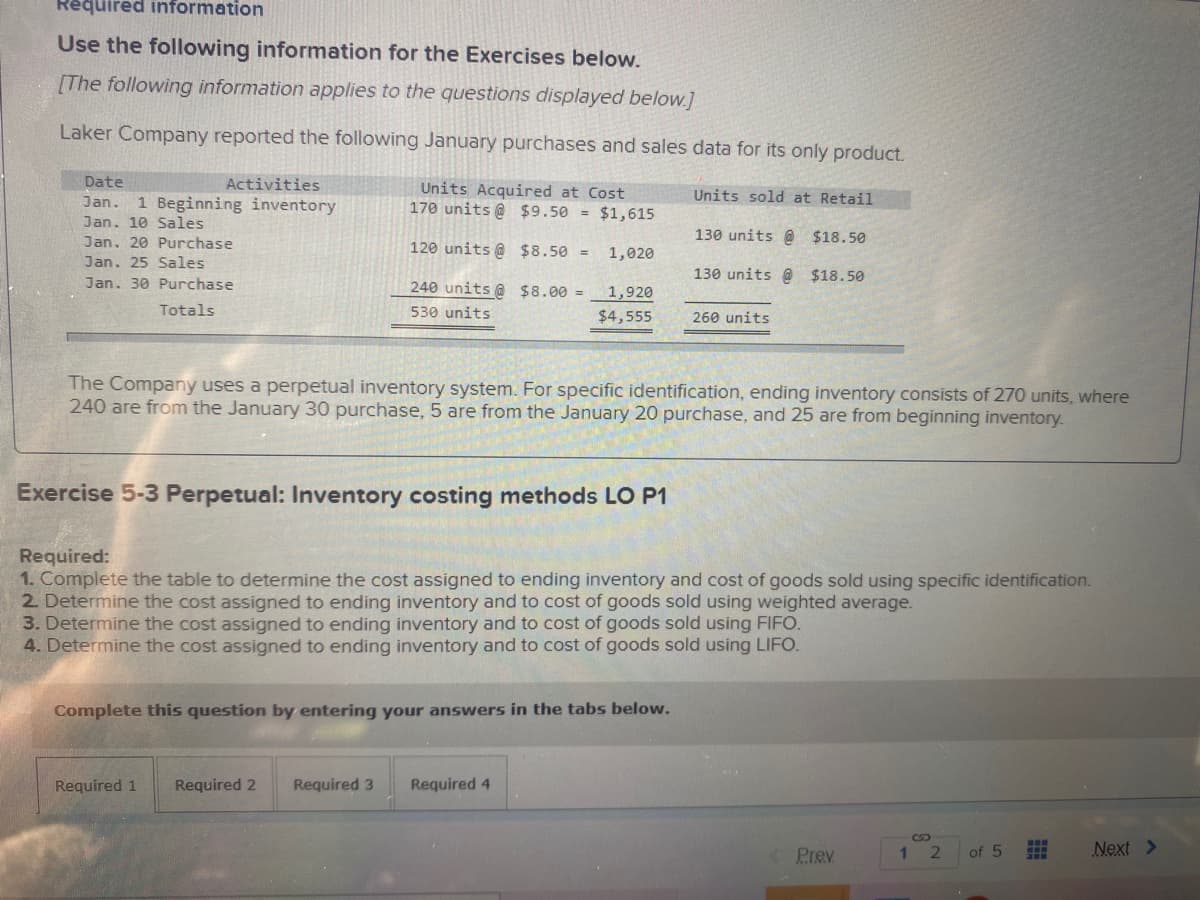 Required information
Use the following information for the Exercises below.
[The following information applies to the questions displayed below.]
Laker Company reported the following January purchases and sales data for its only product.
Date
Activities
Units Acquired at Cost
170 units @ $9.50 = $1,615
Units sold at Retail
Jan.
1 Beginning inventory
Jan. 10 Sales
130 units @ $18.50
Jan. 20 Purchase
120 units @ $8.50 =
1,020
Jan. 25 Sales
130 units @ $18.50
Jan. 30 Purchase
240 units @ $8.00 =1,920
Totals
530 units
$4,555
260 units
The Company uses a perpetual inventory system. For specific identification, ending inventory consists of 270 units, where
240 are from the January 30 purchase, 5 are from the January 20 purchase, and 25 are from beginning inventory.
Exercise 5-3 Perpetual: Inventory costing methods LO P1
Required:
1. Complete the table to determine the cost assigned to ending inventory and cost of goods sold using specific identification.
2 Determine the cost assigned to ending inventory and to cost of goods sold using weighted average.
3. Determine the cost assigned to ending inventory and to cost of goods sold using FIFO.
4. Determine the cost assigned to ending inventory and to cost of goods sold using LIFO.
Complete this question by entering your answers in the tabs below.
Required 1
Required 2
Required 3
Required 4
Prev
2.
of 5
Next >
