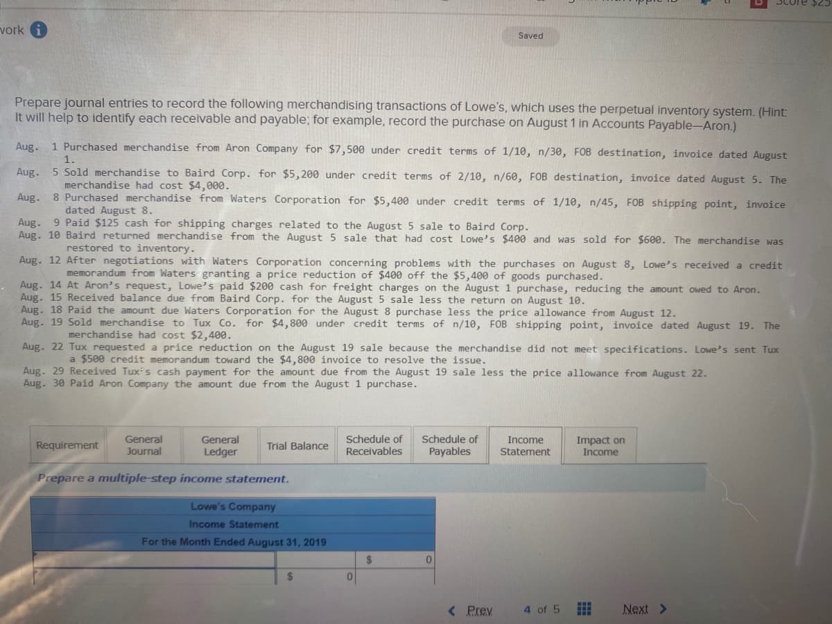 vork
Saved
Prepare journal entries to record the following merchandising transactions of Lowe's, which uses the perpetual inventory system. (Hint:
It will help to identify each receivable and payable; for example, record the purchase on August 1 in Accounts Payable-Aron.)
Aug.
1 Purchased merchandise from Aron Company for $7,500 under credit terms of 1/10, n/30, FOB destination, invoice dated August
1.
Aug. 5 Sold merchandise to Baird Corp. for $5,200 under credit terms of 2/10, n/60, FOB destination, invoice dated August 5. The
merchandise had cost $4,000.
Aug. 8 Purchased merchandise from Waters Corporation for $5,400 under credit terms of 1/10, n/45, FOB shipping point, invoice
Aug.
Aug. 10 Baird returned merchandise from the August 5 sale that had cost Lowe's $400 and was sold for $600. The merchandise was
dated August 8.
9 Paid $125 cash for shipping charges related to the August 5 sale to Baird Corp.
restored to inventory.
Aug. 12 After negotiations with Waters Corporation concerning problems with the purchases on August 8, Lowe's received a credit
memorandum from Waters granting a price reduction of $400 off the $5,400 of goods purchased.
Aug. 14 At Aron's request, Lowe's paid $200 cash for freight charges on the August 1 purchase, reducing the amount owed to Aron.
Aug. 15 Received balance due from Baird Corp. for the August 5 sale less the return on August 10.
Aug. 18 Paid the amount due Waters Corporation for the August 8 purchase less the price allowance from August 12.
Aug. 19 Sold merchandise to Tux Co. for $4,800 under credit terms of n/10, FOB shipping point, invoice dated August 19. The
merchandise had cost $2,400.
Aug. 22 Tux requested a price reduction on the August 19 sale because the merchandise did not meet specifications. Lowe's sent Tux
a $500 credit memorandum toward the $4,800 invoice to resolve the issue.
Aug. 29 Received Tux's cash payment for the amount due from the August 19 sale less the price allowance from August 22.
Aug. 30 Paid Aron Company the amount due from the August 1 purchase.
Schedule of
Receivables
General
Schedule of
Payables
General
Income
Requirement
Impact on
Income
Trial Balance
Journal
Ledger
Statement
Prepare a multiple-step income statement.
Lowe's Company
Income Statement
For the Month Ended August 31, 2019
2$
24
01
< Prev
4 of 5
Next >
