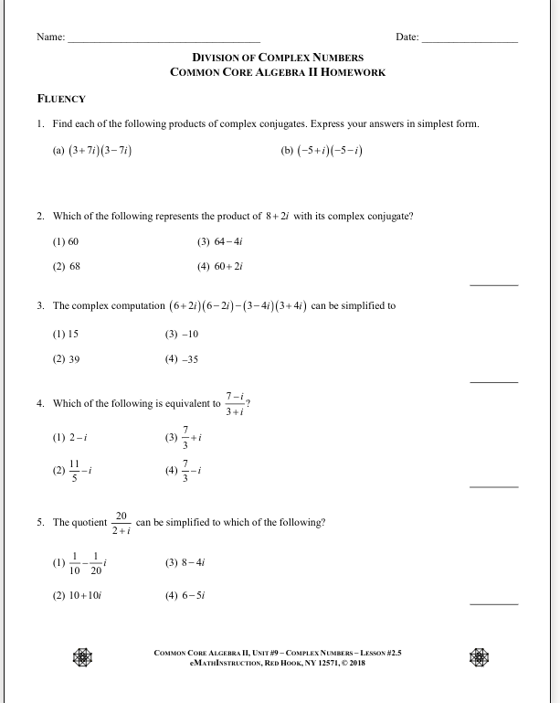 Name:
Date:
DIVISION OF COMPLEX NUMBERS
COMMON CORE ALGEBRA II HOMEWORK
FLUENCY
1. Find each of the following products of complex conjugates. Express your answers in simplest form.
(a) (3+ 7i) (3– 7i)
(b) (-5+i)(-5-i)
2. Which of the following represents the product of 8+ 2i with its complex conjugate?
(1) 60
(3) 64-4i
(2) 68
(4) 60+ 2i
3. The complex computation (6+2i)(6-2i)-(3-4i)(3+4i) can be simplified to
(1) 15
(3) -10
(2) 39
(4) -35
1-i.
4. Which of the following is equivalent to
3+i
(1) 2-i
(3)
3
(4) 글-
5. The quotient
20
can be simplified to which of the following?
2+i
(1)
10 20
(3) 8-4i
(2) 10+10/
(4) 6-51
COMMON CORE ALGEBRA II, UNIT #9 - COMPLEX NUMBERS - LESSON #2.5
eМАTнIxSTRLCTюх, RED HOOK, NY 12571, 2018
