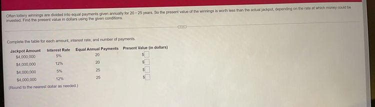 Ofen lotery winnings are divided into equal payments given annually for 20 - 25 years. So the present value of the winnings is worth less than the actual jackpot, depending on the rate at which money could be
invested. Find the prosent value in dollars using the givon conditions.
Complete the table for each amount, interest rate, and number of payments.
Jackpot Amount
$4,000,000
Interest Rate Equal Annual Payments Present Value (in dollars)
5%
20
$4,000,000
12%
20
$4,000,000
5%
25
$4,000,000
12%
25
(Round to the nearost dollar as noeded.)
