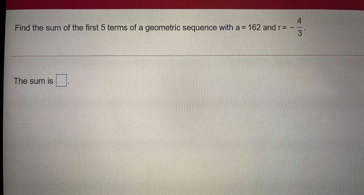 4
Find the sum of the first 5 terms of a geometric sequence with a = 162 and r =
3
The sum is
