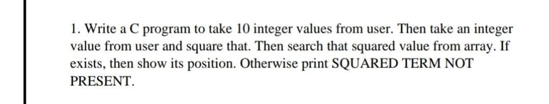1. Write a C program to take 10 integer values from user. Then take an integer
value from user and square that. Then search that squared value from array. If
exists, then show its position. Otherwise print SQUARED TERM NOT
PRESENT.
