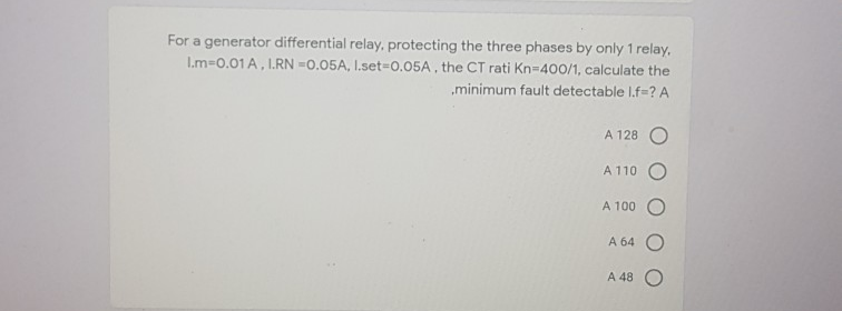 For a generator differential relay, protecting the three phases by only 1 relay,
Im-0.01 A, I.RN =0.05A, I.set-D0.05A , the CT rati Kn-400/1, calculate the
„minimum fault detectable I.f=? A
A 128 O
A 110
A 100
A 64 O
A 48 O
