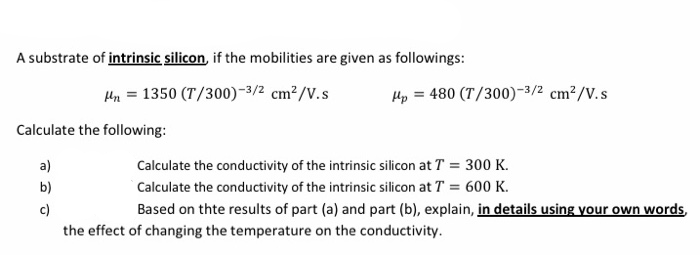 A substrate of intrinsic silicon, if the mobilities are given as followings:
Hn = 1350 (T/300)-3/2 cm²/V.s
Hp = 480 (T/300)-3/2 cm²/V.s
Calculate the following:
a)
Calculate the conductivity of the intrinsic silicon at T = 300 K.
b)
Calculate the conductivity of the intrinsic silicon at T = 600 K.
c)
Based on thte results of part (a) and part (b), explain, in details using your own words,
the effect of changing the temperature on the conductivity.
