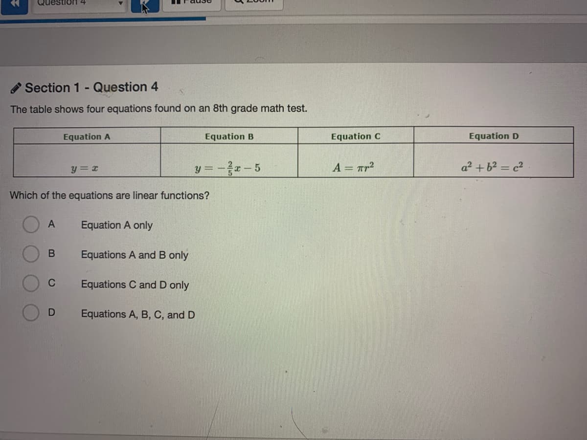 Questior1
Section 1 - Question 4
The table shows four equations found on an 8th grade math test.
Equation A
Equation B
Equation C
Equation D
y = --5
A = Tr2
a² +b2 = c2
y = x
Which of the equations are linear functions?
Equation A only
B
Equations A and B only
C
Equations C and D only
Equations A, B, C, and D

