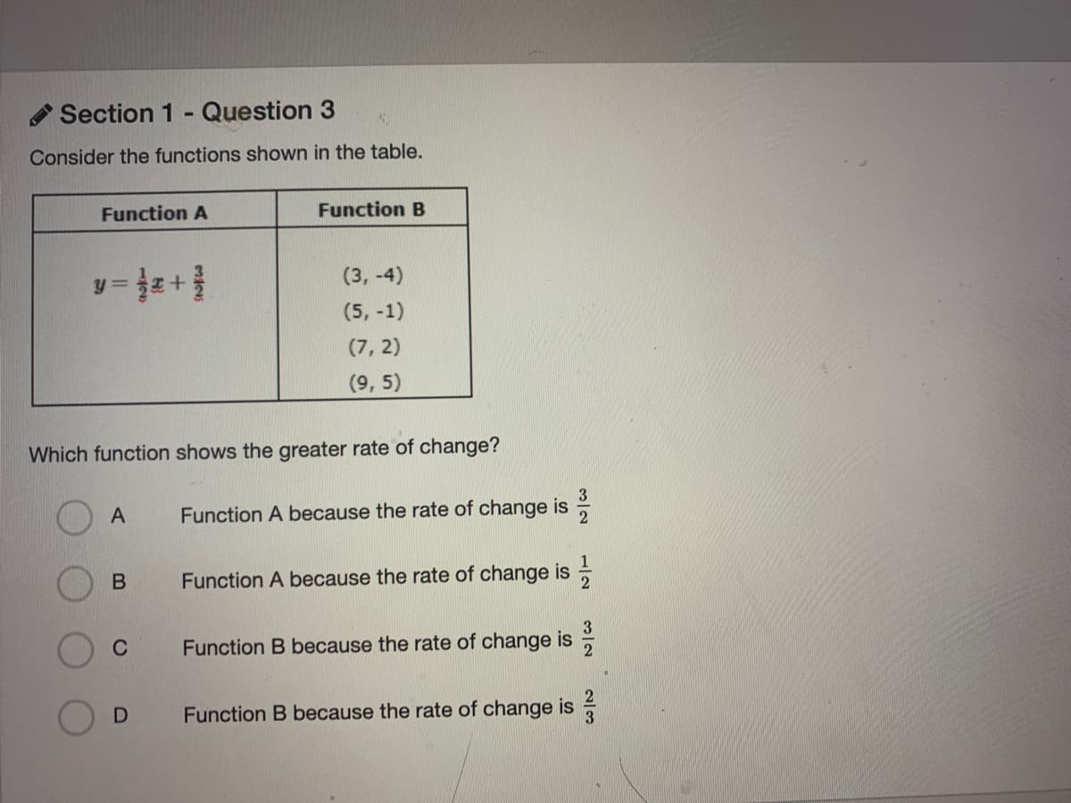 Section 1 - Question 3
Consider the functions shown in the table.
Function A
Function B
(3, -4)
(5, -1)
(7, 2)
(9, 5)
Which function shows the greater rate of change?
Function A because the rate of change is
Function A because the rate of change is
C
Function B because the rate of change is
Function B because the rate of change is
