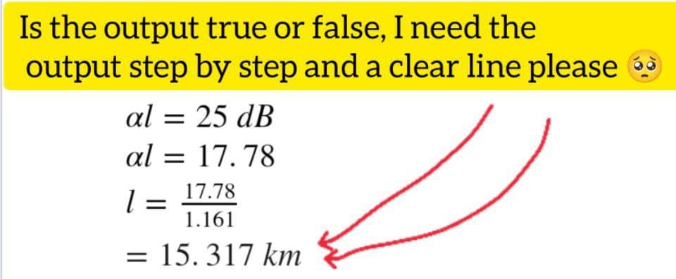 Is the output true or false, I need the
output step by step and a clear line please
al = 25 dB
al = 17.78
17.78
1 =
1.161
= 15.317 km
O