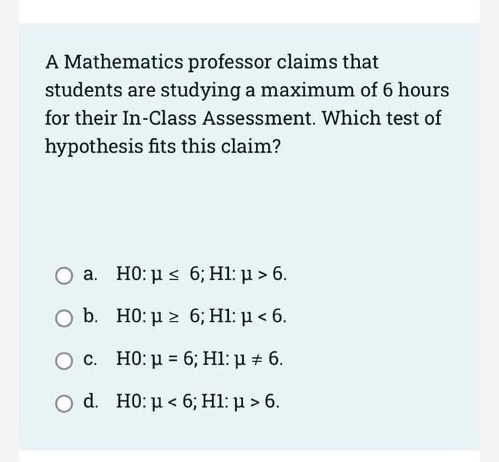 A Mathematics professor claims that
students are studying a maximum of 6 hours
for their In-Class Assessment. Which test of
hypothesis fits this claim?
a. HO: µ s 6; H1: µ > 6.
b. H0: μ 6, H1 μ< 6.
c. HO: u = 6; Hl: µ # 6.
d H0 μ< 6; H1: μ > 6.
